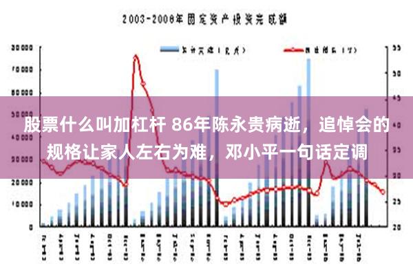 股票什么叫加杠杆 86年陈永贵病逝，追悼会的规格让家人左右为难，邓小平一句话定调