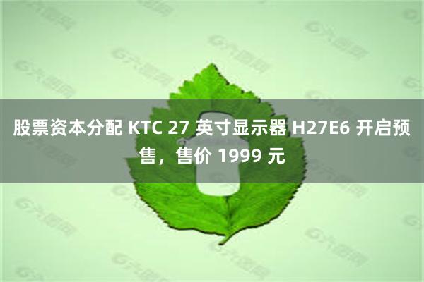 股票资本分配 KTC 27 英寸显示器 H27E6 开启预售，售价 1999 元