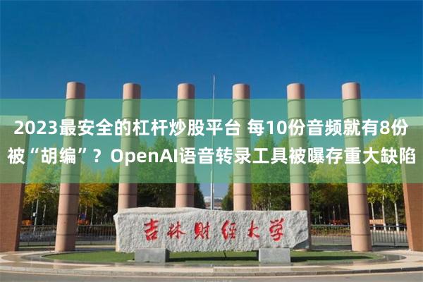 2023最安全的杠杆炒股平台 每10份音频就有8份被“胡编”？OpenAI语音转录工具被曝存重大缺陷