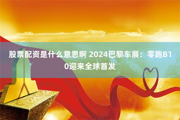 股票配资是什么意思啊 2024巴黎车展：零跑B10迎来全球首发