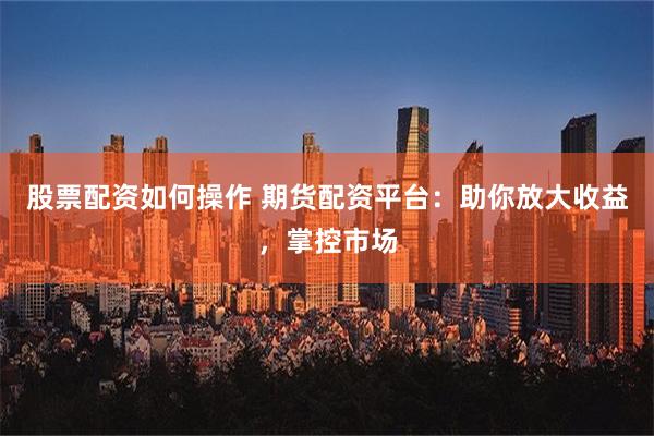 股票配资如何操作 期货配资平台：助你放大收益，掌控市场