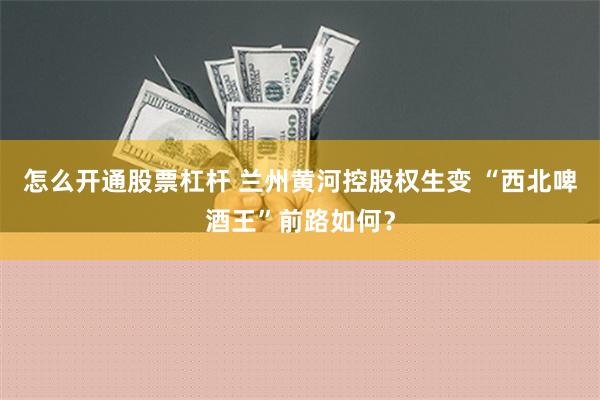 怎么开通股票杠杆 兰州黄河控股权生变 “西北啤酒王”前路如何？