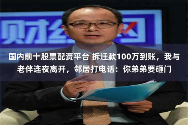 国内前十股票配资平台 拆迁款100万到账，我与老伴连夜离开，邻居打电话：你弟弟要砸门