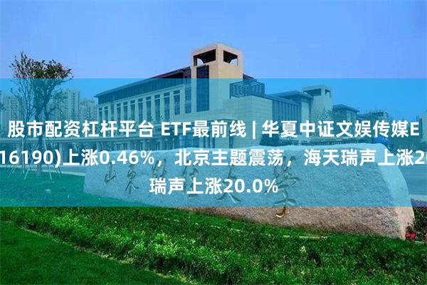 股市配资杠杆平台 ETF最前线 | 华夏中证文娱传媒ETF(516190)上涨0.46%，北京主题震荡，海天瑞声上涨20.0%