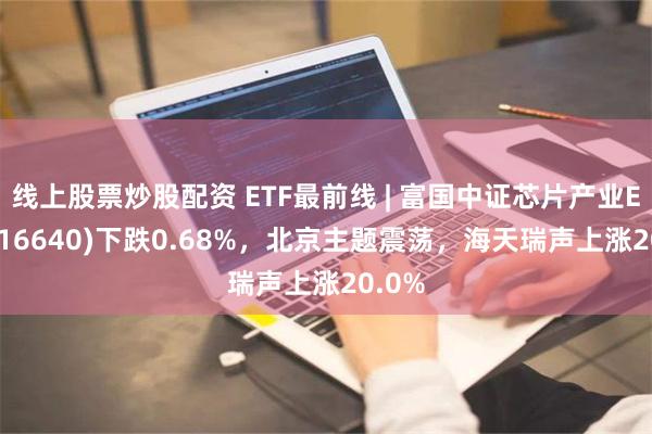 线上股票炒股配资 ETF最前线 | 富国中证芯片产业ETF(516640)下跌0.68%，北京主题震荡，海天瑞声上涨20.0%