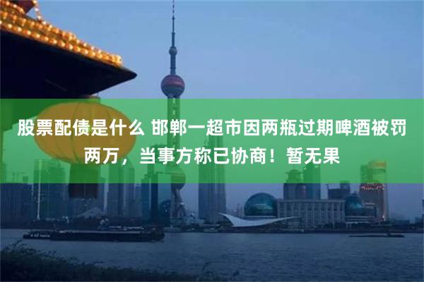 股票配债是什么 邯郸一超市因两瓶过期啤酒被罚两万，当事方称已协商！暂无果