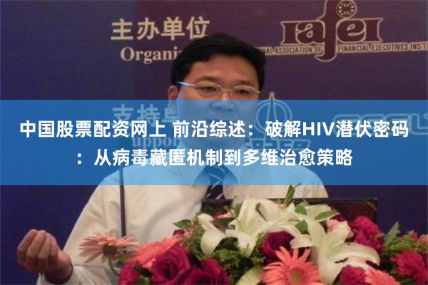 中国股票配资网上 前沿综述：破解HIV潜伏密码：从病毒藏匿机制到多维治愈策略